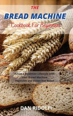 The Bread Machine Cookbook for Beginners: Adopt a Healthier Lifestyle with Your Bread Machine. Vegetable and Gluten-free Bread by Ridolfi, Dan