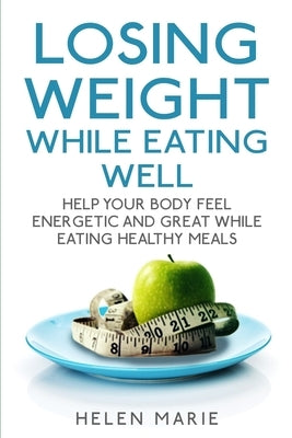 Losing Weight While Eating Well: Help Your Body Feel Energetic and Great While Eating Healthy Meals by Marie, Helen