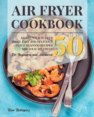 Air Fryer Cookbook: Amaze Your Guests With 50 Easy and Delicious Fish and Seafood Recipes for Your Air Fryer for Beginners and Advanced. by Rodriguez, Rosa