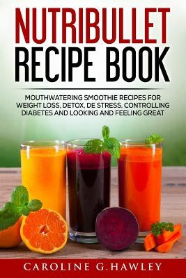 Nutribullet Recipe Book: Mouthwatering Smoothie Recipes for Weight Loss, Detox, De stress, controlling Diabetes and Looking and Feeling Great. by Hawley, Caroline G.