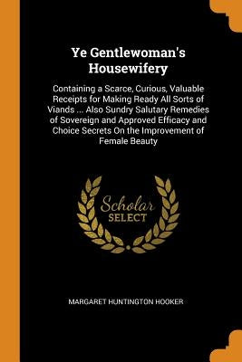 Ye Gentlewoman's Housewifery: Containing a Scarce, Curious, Valuable Receipts for Making Ready All Sorts of Viands ... Also Sundry Salutary Remedies by Hooker, Margaret Huntington