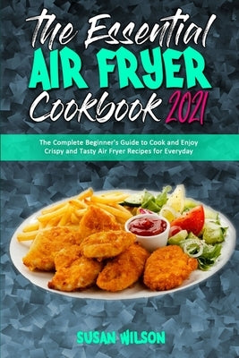 The Essential Air Fryer Cookbook 2021: The Complete Beginner's Guide to Cook and Enjoy Crispy and Tasty Air Fryer Recipes for Everyday by Wilson, Susan