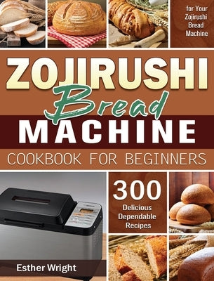 Zojirushi Bread Machine Cookbook for Beginners: 300 Delicious Dependable Recipes for Your Zojirushi Bread Machine by Wright, Esther