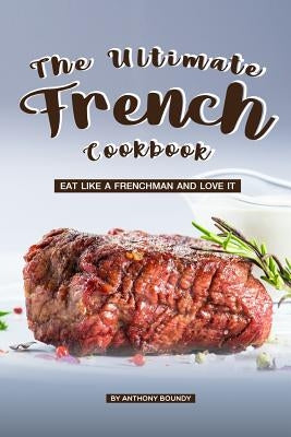 The Ultimate French Cookbook: Eat Like a Frenchman and Love It by Boundy, Anthony