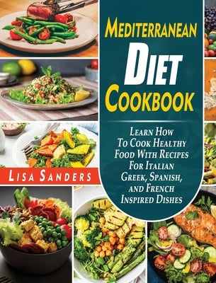 Mediterranean Diet Cookbook: Learn How to Cook Healthy Food With Recipes For Italian Greek, Spanish, and French Inspired Dishes by Sanders, Lisa