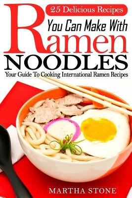 25 Delicious Recipes You Can Make With Ramen Noodles: Your Guide To Cooking International Ramen Recipes by Stone, Martha