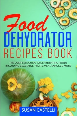 Food Dehydrator Recipes Book: The Complete Guide to Dehydrating Foods Including Vegetable, Fruits, Meat, Snacks & DIY Dehydrated Meals for The Trail by Castelli, Susan