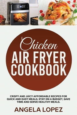 Chicken Air Fryer Cookbook: Crispy and Juicy Affordable Recipes for Quick and Easy Meals. Stay on a Budget, Save Time and Serve Healthy Meals. by Lopez, Angela