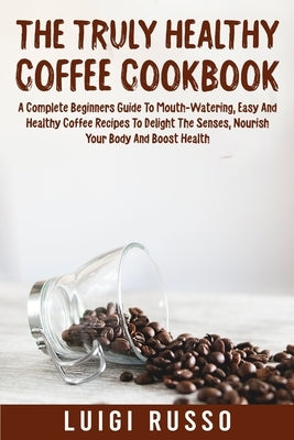 The Truly Healthy Coffee Cookbook: A Complete Beginners Guide To Mouth-Watering, Easy And Healthy Coffee Recipes To Delight The Senses, Nourish Your B by Russo, Luigi