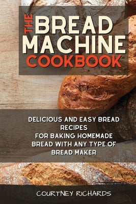 The Bread Machine Cookbook: Delicious and Easy Bread Recipes for Baking Homemade Bread with any Type of Bread Maker by Richards, Courtney