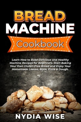 Bread Machine Cookbook: Learn How to Bake Delicious and Healthy Machine Recipes for Beginners. Start Baking Your Own Gluten-Free Bread and Enj by Wise, Nydia