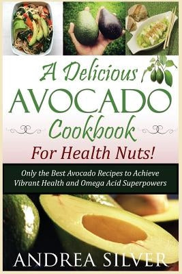 A Delicious Avocado Cookbook for Health Nuts!: Only the Best Avocado Recipes to Achieve Vibrant Health and Omega Acid Superpowers by Silver, Andrea