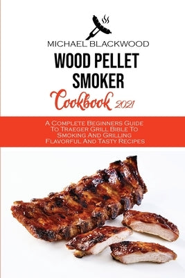 Wood Pellet Smoker Cookbook 2021: A Complete Beginners Guide To Traeger Grill Bible To Smoking And Grilling Flavorful And Tasty Recipes by Blackwood, Michael