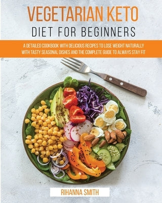 Vegetarian Keto Diet For Beginners: A Detailed Cookbook with Delicious Recipes to Lose Weight Naturally with Tasty Seasonal Dishes and the Complete Gu by Smith, Rihanna
