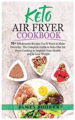 Keto Air Fryer Cookbook: 50+ Wholesome Recipes You'll Want to Make Everyday. The Complete Guide to Keto Diet Air Fryer Cooking to Improve Your by Booker, James