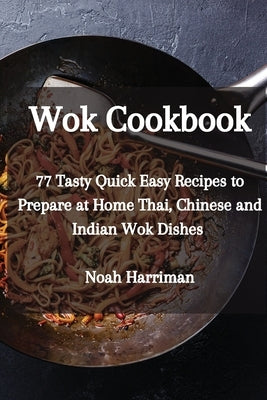 Wok Cookbook: 77 Tasty Quick Easy Recipes to Prepare at Home Thai, Chinese and Indian Wok Dishes by Harriman, Noah