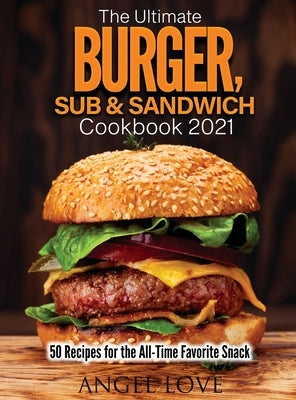 The Ultimate Burger, Sub & Sandwich Cookbook 2021: 50 Recipes for the All-Time Favorite Snack by Angel Love