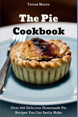 The Pie Cookbook: Over 100 Delicious Homemade Pie Recipes You Can Easily Make by Moore, Teresa