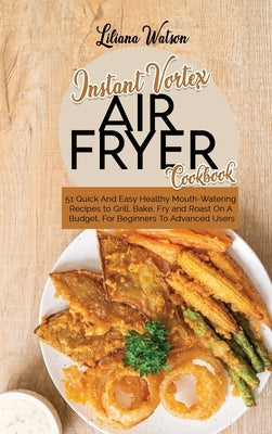 Instant Vortex Air Fryer Cookbook: 51 Quick And Easy Healthy Mouth-Watering Recipes to Grill, Bake, Fry and Roast On A Budget, For Beginners To Advanc by Watson, Liliana