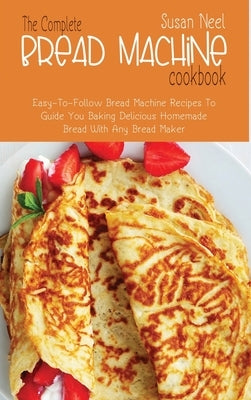 The Complete Bread Machine Cookbook: Easy to follow Bread Machine Recipes to Guide you Baking Delicious Homemade Bread with Any Bread Maker by Neel, Susan