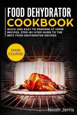 Food Dehydrator Cookbook: Main Course - Quick and Easy to Prepare at Home Recipes, Step-By-Step Guide to the Best Food Dehydrator Recipes by Jerris, Noah