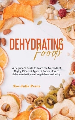 Dehydrating Foods: A Beginner's Guide to Learn the Methods of Drying Different Types of Foods. How to dehydrate fruit, meat, vegetables, by Perez, Zoe J.