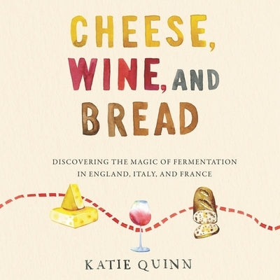 Cheese, Wine, and Bread: Discovering the Magic of Fermentation in England, Italy, and France by Quinn, Katie