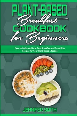 Plant Based Breakfast Cookbook for Beginners: Easy-to-Make and Low-Carb Breakfast and Smoothies Recipes for Your Plant Based Lifestyle by Smith, Jennifer