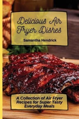 Delicious Air Fryer Dishes: A Collection of Air Fryer Recipes for Super Tasty Everyday Meals by Hendrick, Samantha