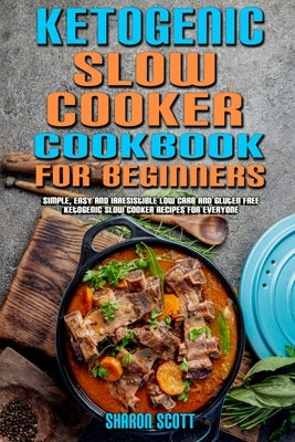 Ketogenic Slow Cooker Cookbook For Beginners: Simple, Easy and Irresistible Low Carb and Gluten Free Ketogenic Slow Cooker Recipes For Everyone by Scott, Sharon