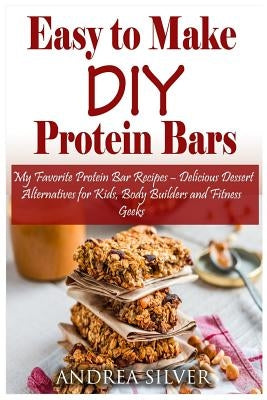 Easy to Make DIY Protein Bars: My Favorite Protein Bar Recipes - Delicious Dessert Alternatives for Kids, Body Builders and Fitness Geeks by Silver, Andrea
