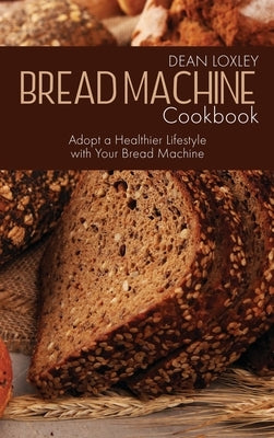 Bread Machine Cookbook: Adopt a Healthier Lifestyle with Your Bread Machine by Loxley, Dean