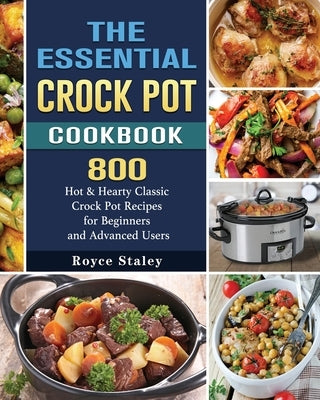 The Essential Crock Pot Cookbook: 800 Hot & Hearty Classic Crock Pot Recipes for Beginners and Advanced Users by Staley, Royce