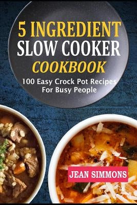 5 Ingredient Slow Cooker Cookbook: 100 Easy Crock Pot Recipes for Busy People by Simmons, Jean