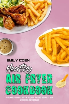 Healthy Air Fryer Cookbook: A Beginner's Guide with Tasty Recipes; Bake, Fry, Roast and Grill to your Satisfaction and Weight Loss by Coen, Emily