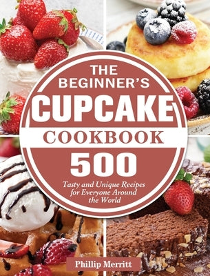 The Beginner's Cupcake Cookbook: 500 Tasty and Unique Recipes for Everyone Around the World by Merritt, Phillip