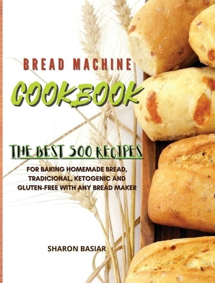 Bread Machine Cookbook: The Best 500 Recipes for Baking Homemade bread, Traditional, Ketogenic, and Gluten-Free with Any bread Maker by Basiar, Sharon