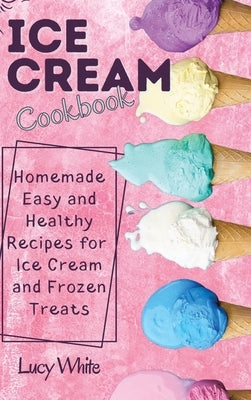 Ice Cream Cookbook: Homemade Easy and Healthy Recipes for Ice Cream and Frozen Treats by White, Lucy