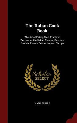 The Italian Cook Book: The Art of Eating Well, Practical Recipes of the Italian Cuisine, Pastries, Sweets, Frozen Delicacies, and Syrups by Gentile, Maria