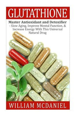 Glutathione: Master Antioxidant and Detoxifier - Slow Aging, Improve Mental Function, & Increase Energy With This Universal Natural by McDaniel, William