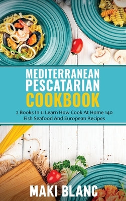 Mediterranean Pescatarian Cookbook: 2 Books In 1: Learn How Cook At Home 140 Fish Seafood And European Recipes by Blanc, Maki