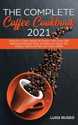 The Complete Coffee Cookbook 2021: Discover a New World of Flavors with Over 280 Delicious Recipes Easy to Follow, to Savor the Classic Tastes of Hot by Russo, Luigi