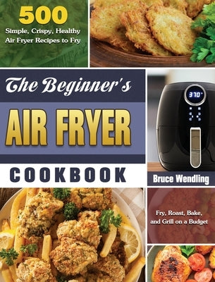 The Beginner's Air Fryer Cookbook: 500 Simple, Crispy, Healthy Air Fryer Recipes to Fry, Roast, Bake, and Grill on a Budget by Wendling, Bruce