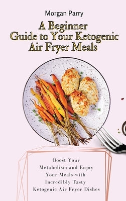 A Beginner Guide to Your Ketogenic Air Fryer Meals: Boost Your Metabolism and Enjoy Your Meals with Incredibly Tasty Ketogenic Air Fryer Dishes by Parry, Morgan