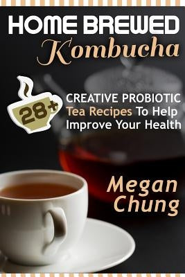 Home Brewed Kombucha: 28+ Creative Probiotic Tea Recipes To Help Improve Your Health by Chung, Megan