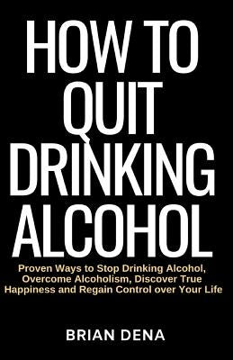 How to Quit Drinking Alcohol: Proven Ways to Stop Drinking Alcohol, Overcome Alcoholism, Discover True Happiness and Regain Control over Your Life - by Dena, Brian