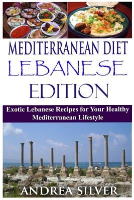 Mediterranean Diet Lebanese Edition: Exotic Lebanese Recipes for Your Healthy Mediterranean Lifestyle by Silver, Andrea