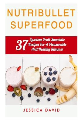 Nutribullet Superfood: 37 Luscious Fruit Smoothie Recipes For A Pleasurable And Healthy Summer by David, Jessica