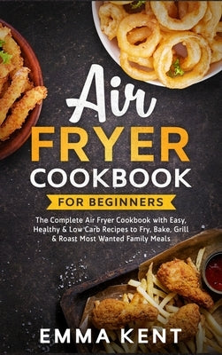 Air Fryer Cookbook for Beginners: The Complete Air Fryer Cookbook with Easy, Healthy & Low Carb Recipes to Fry, Bake, Grill & Roast Most Wanted Family by Kent, Emma