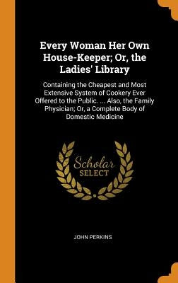 Every Woman Her Own House-Keeper; Or, the Ladies' Library: Containing the Cheapest and Most Extensive System of Cookery Ever Offered to the Public. .. by Perkins, John